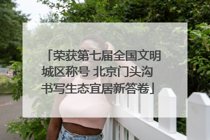 荣获第七届全国文明城区称号 北京门头沟书写生态宜居新答卷