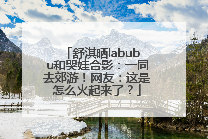 舒淇晒labubu和哭娃合影：一同去郊游！网友：这是怎么火起来了？