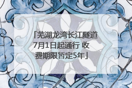 芜湖龙湾长江隧道7月1日起通行 收费期限暂定5年