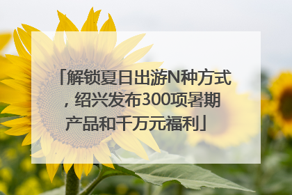 解锁夏日出游N种方式，绍兴发布300项暑期产品和千万元福利