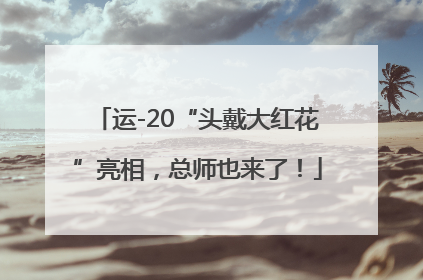 运-20“头戴大红花”亮相，总师也来了！