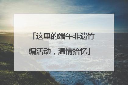 这里的端午非遗竹编活动，温情拾忆