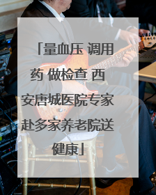 量血压 调用药 做检查 西安唐城医院专家赴多家养老院送健康