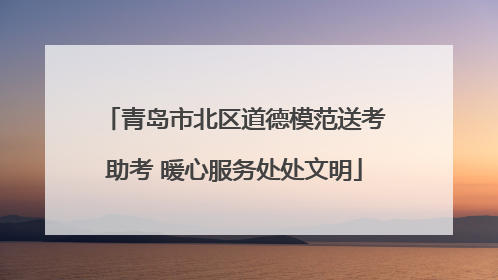 青岛市北区道德模范送考助考 暖心服务处处文明