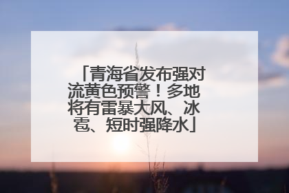 青海省发布强对流黄色预警！多地将有雷暴大风、冰雹、短时强降水