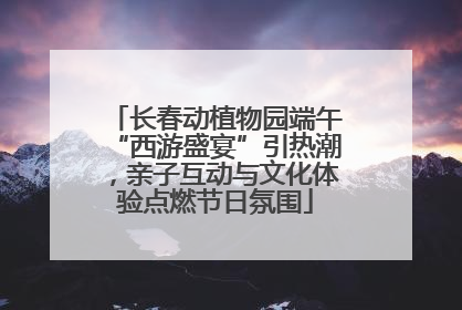 长春动植物园端午“西游盛宴”引热潮，亲子互动与文化体验点燃节日氛围