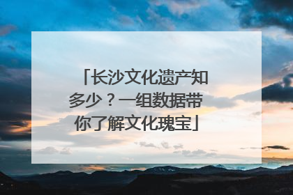 长沙文化遗产知多少？一组数据带你了解文化瑰宝
