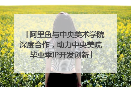 阿里鱼与中央美术学院深度合作，助力中央美院毕业季IP开发创新