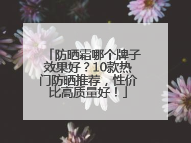 防晒霜哪个牌子效果好？10款热门防晒推荐，性价比高质量好！