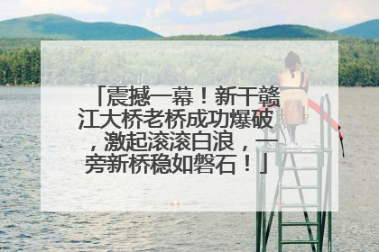 震撼一幕！新干赣江大桥老桥成功爆破，激起滚滚白浪，一旁新桥稳如磐石！