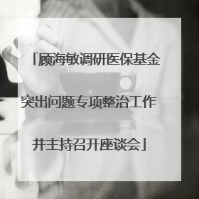 顾海敏调研医保基金突出问题专项整治工作并主持召开座谈会