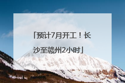 预计7月开工！长沙至赣州2小时