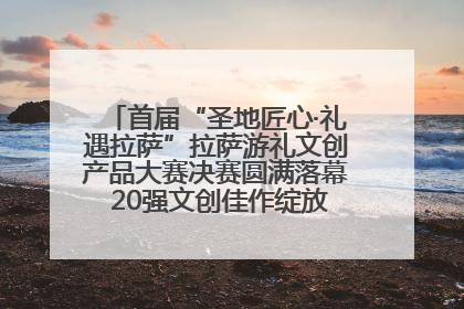首届“圣地匠心·礼遇拉萨”拉萨游礼文创产品大赛决赛圆满落幕 20强文创佳作绽放雪域文化魅力