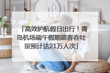 高效护航假日出行！青岛机场端午假期旅客吞吐量预计达21万人次