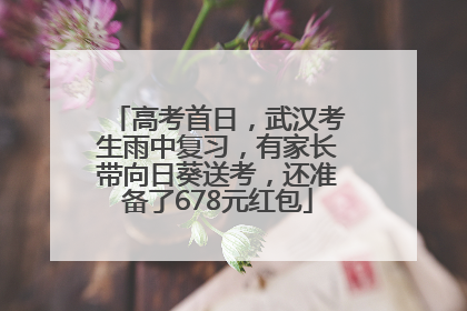 高考首日，武汉考生雨中复习，有家长带向日葵送考，还准备了678元红包