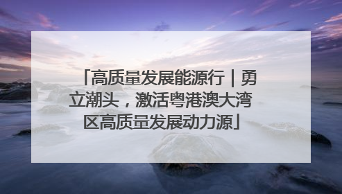 高质量发展能源行｜勇立潮头，激活粤港澳大湾区高质量发展动力源