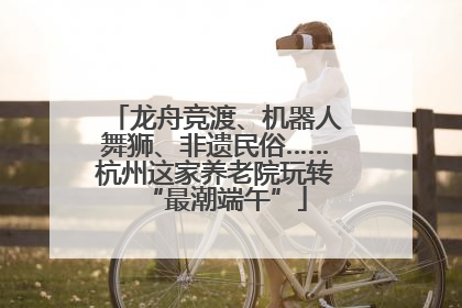 龙舟竞渡、机器人舞狮、非遗民俗……杭州这家养老院玩转“最潮端午”