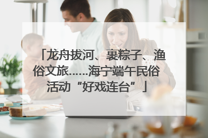 龙舟拔河、裹粽子、渔俗文旅……海宁端午民俗活动“好戏连台”