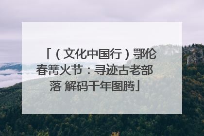 （文化中国行）鄂伦春篝火节：寻迹古老部落 解码千年图腾