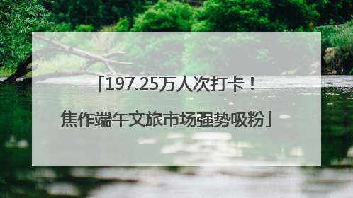 197.25万人次打卡！焦作端午文旅市场强势吸粉