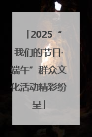 2025“我们的节日·端午”群众文化活动精彩纷呈