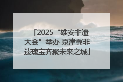 2025“雄安非遗大会”举办 京津冀非遗瑰宝齐聚未来之城