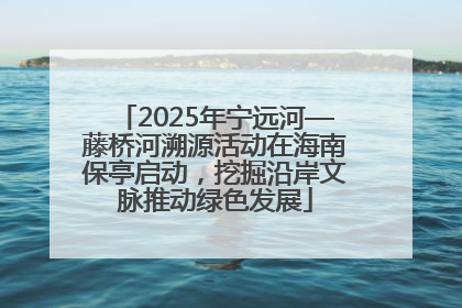2025年宁远河—藤桥河溯源活动在海南保亭启动，挖掘沿岸文脉推动绿色发展