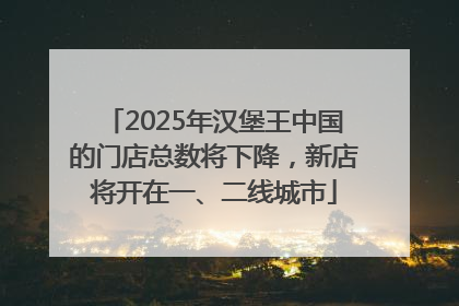 2025年汉堡王中国的门店总数将下降，新店将开在一、二线城市
