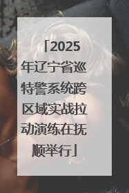 2025年辽宁省巡特警系统跨区域实战拉动演练在抚顺举行