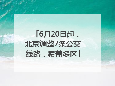 6月20日起，北京调整7条公交线路，覆盖多区