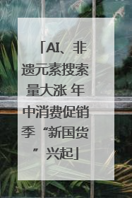 AI、非遗元素搜索量大涨 年中消费促销季“新国货”兴起